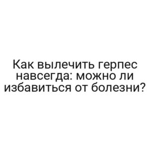 Как вылечить герпес навсегда: можно ли избавиться от болезни?