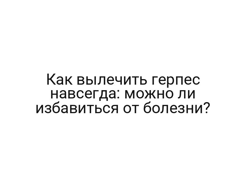 Как вылечить герпес навсегда: можно ли избавиться от болезни?