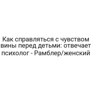 Как справляться с чувством вины перед детьми: отвечает психолог — Рамблер/женский