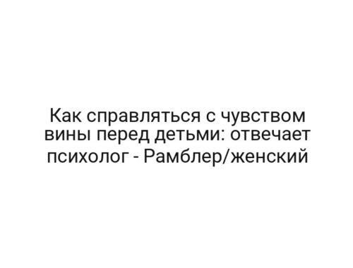 Как справляться с чувством вины перед детьми: отвечает психолог — Рамблер/женский