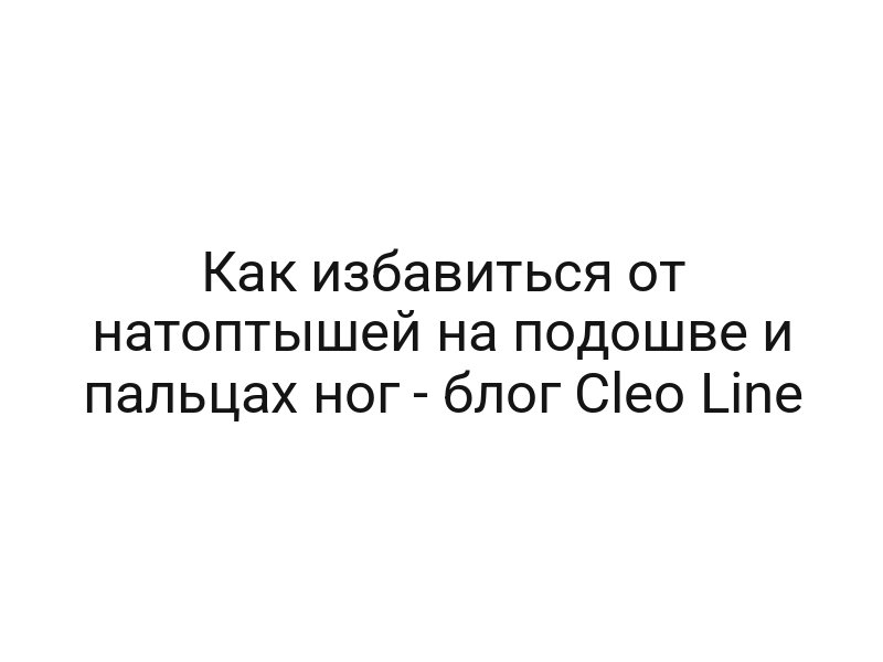 Как избавиться от натоптышей на подошве и пальцах ног — блог Cleo Line