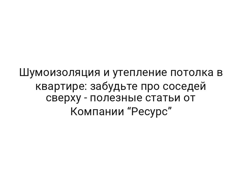 Шумоизоляция и утепление потолка в квартире: забудьте про соседей сверху — полезные статьи от Компании “Ресурс”